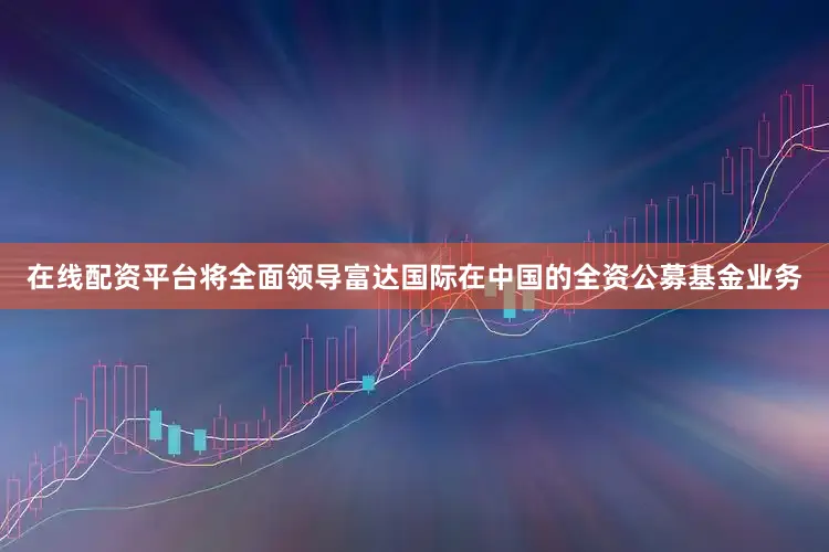 在线配资平台将全面领导富达国际在中国的全资公募基金业务