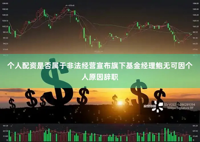 个人配资是否属于非法经营宣布旗下基金经理鲍无可因个人原因辞职