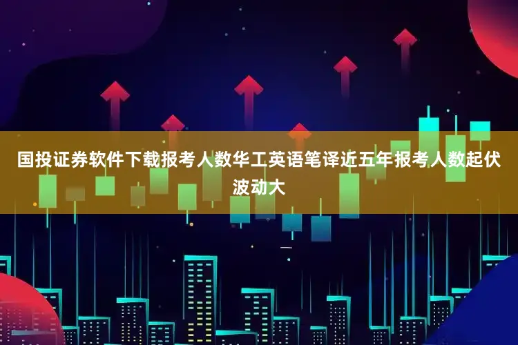 国投证券软件下载报考人数华工英语笔译近五年报考人数起伏波动大
