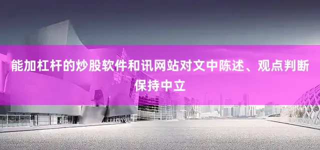 能加杠杆的炒股软件和讯网站对文中陈述、观点判断保持中立