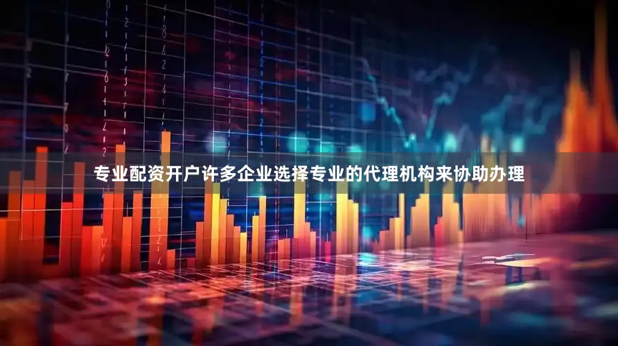 专业配资开户许多企业选择专业的代理机构来协助办理