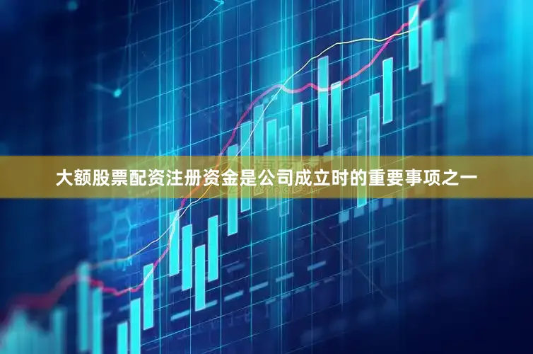 大额股票配资注册资金是公司成立时的重要事项之一