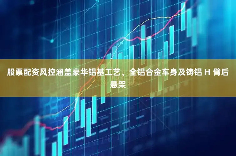 股票配资风控涵盖豪华铝基工艺、全铝合金车身及铸铝 H 臂后悬架