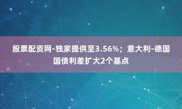 股票配资网-独家提供至3.56%；　　意大利-德国国债利差扩大2个基点